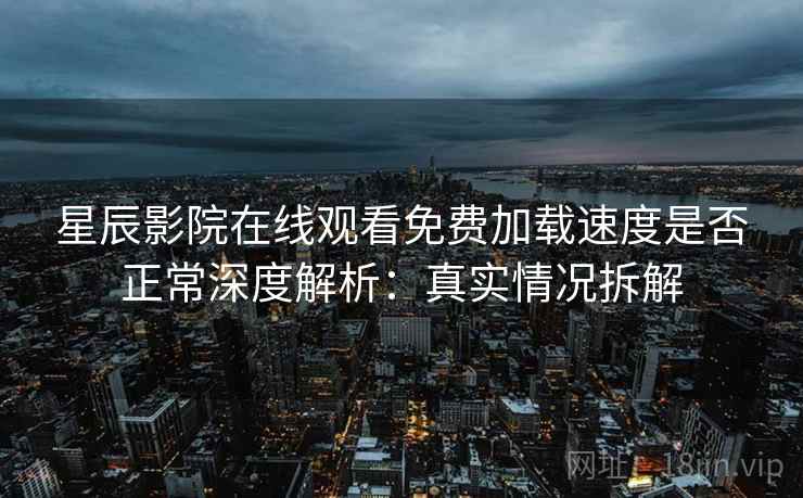星辰影院在线观看免费加载速度是否正常深度解析：真实情况拆解