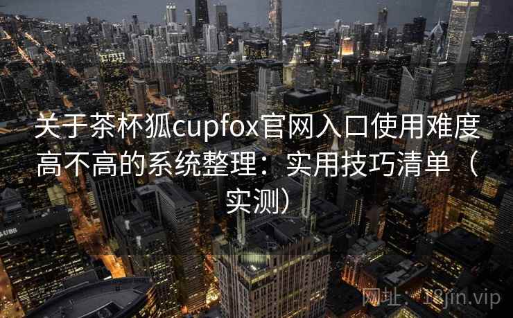 关于茶杯狐cupfox官网入口使用难度高不高的系统整理：实用技巧清单（实测）