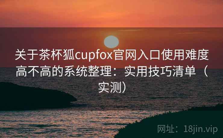 关于茶杯狐cupfox官网入口使用难度高不高的系统整理：实用技巧清单（实测）