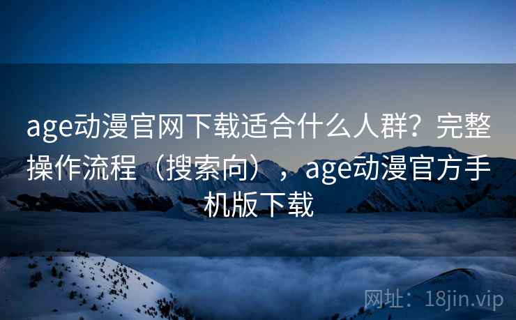 age动漫官网下载适合什么人群？完整操作流程（搜索向），age动漫官方手机版下载