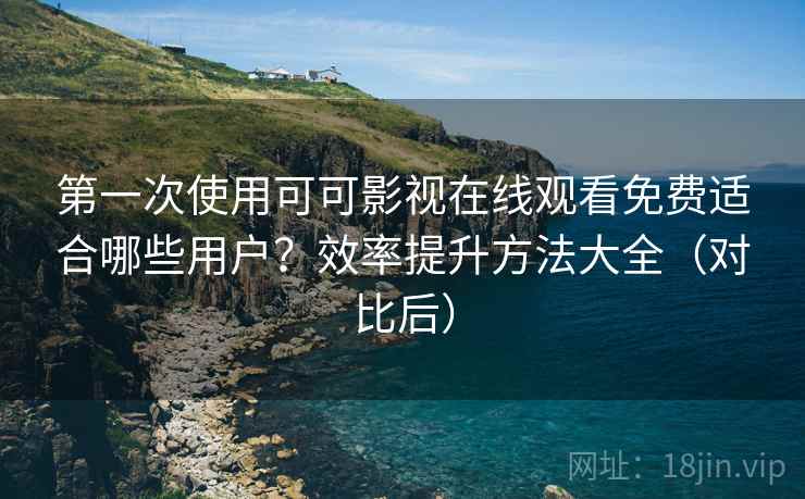 第一次使用可可影视在线观看免费适合哪些用户？效率提升方法大全（对比后）