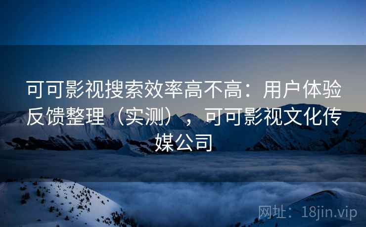 可可影视搜索效率高不高：用户体验反馈整理（实测），可可影视文化传媒公司