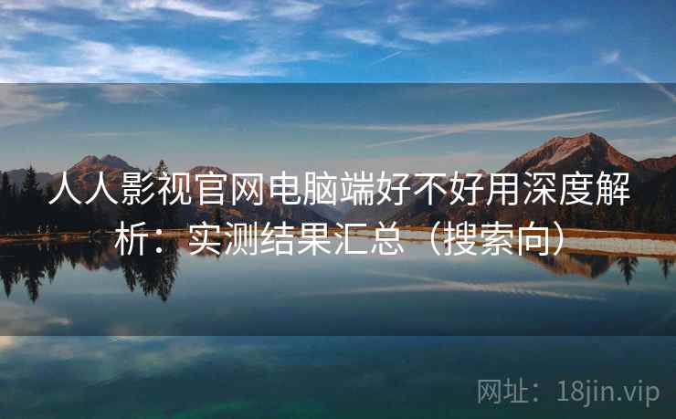 人人影视官网电脑端好不好用深度解析：实测结果汇总（搜索向）
