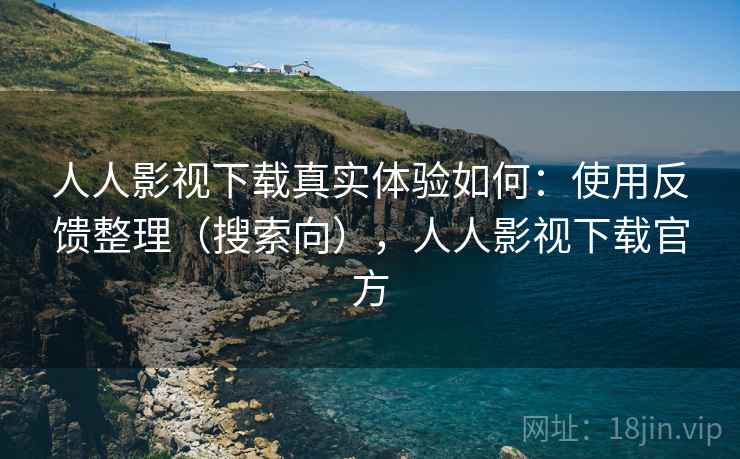 人人影视下载真实体验如何：使用反馈整理（搜索向），人人影视下载官方