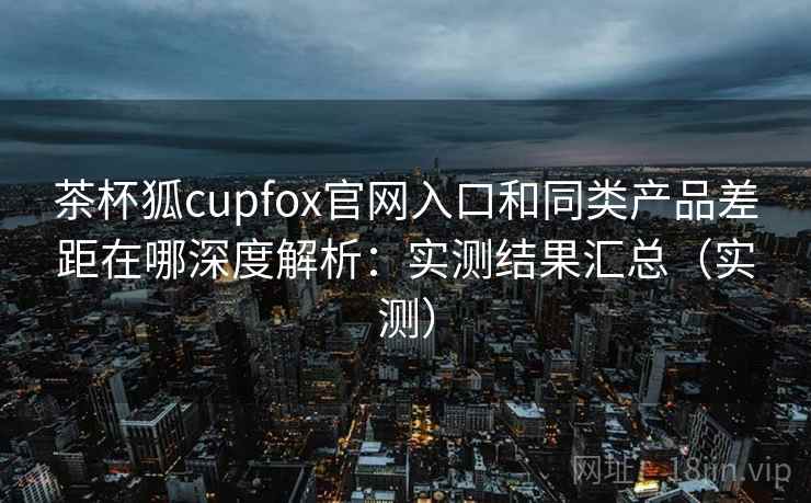 茶杯狐cupfox官网入口和同类产品差距在哪深度解析：实测结果汇总（实测）