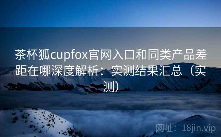 茶杯狐cupfox官网入口和同类产品差距在哪深度解析：实测结果汇总（实测）