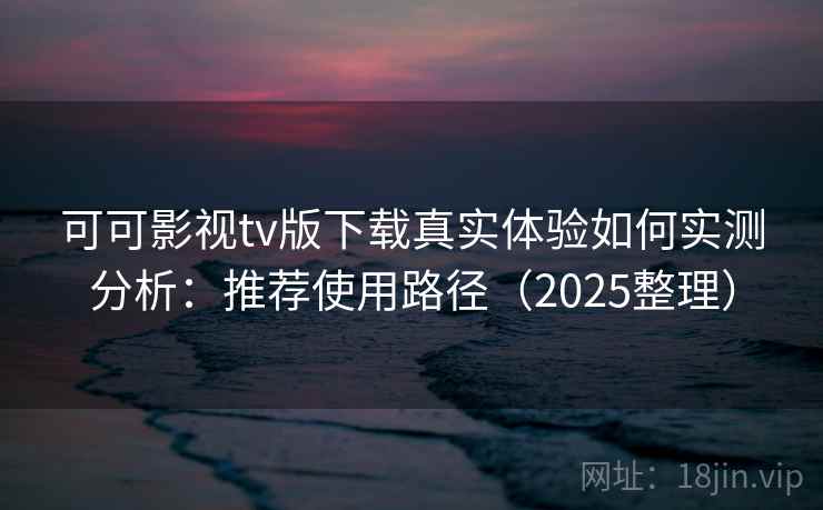 可可影视tv版下载真实体验如何实测分析：推荐使用路径（2025整理）