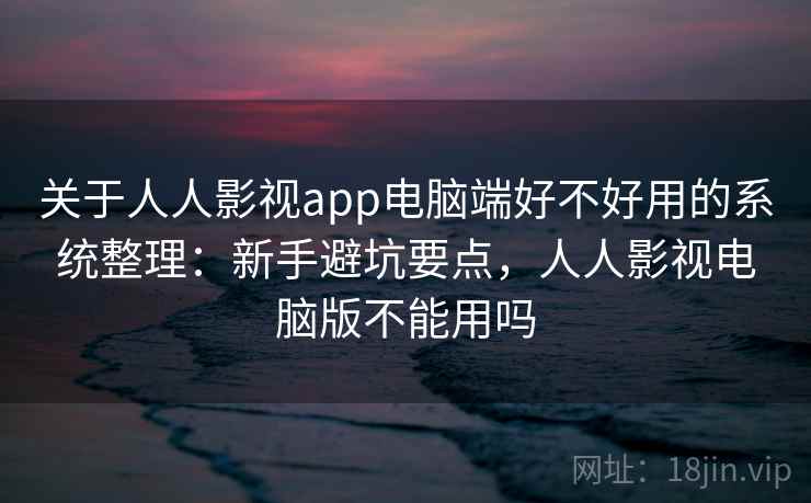 关于人人影视app电脑端好不好用的系统整理：新手避坑要点，人人影视电脑版不能用吗