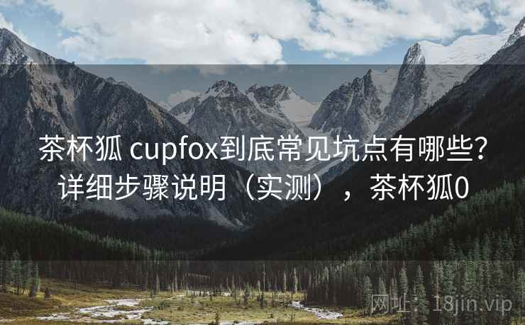 茶杯狐 cupfox到底常见坑点有哪些？详细步骤说明（实测），茶杯狐0