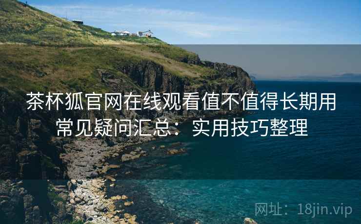 茶杯狐官网在线观看值不值得长期用常见疑问汇总：实用技巧整理