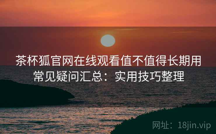 茶杯狐官网在线观看值不值得长期用常见疑问汇总：实用技巧整理
