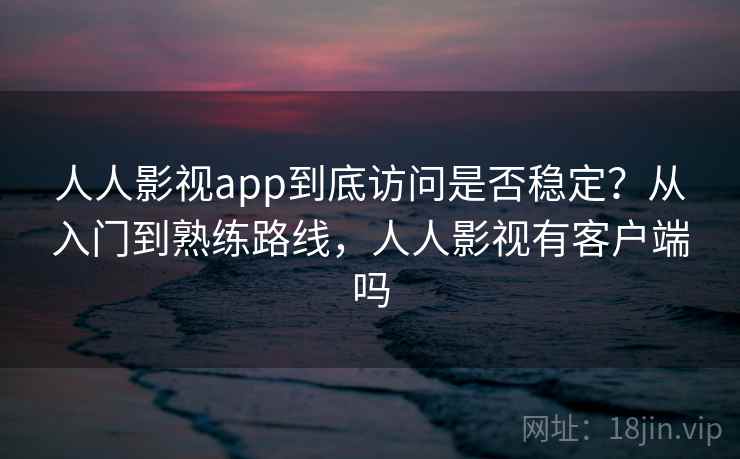 人人影视app到底访问是否稳定？从入门到熟练路线，人人影视有客户端吗