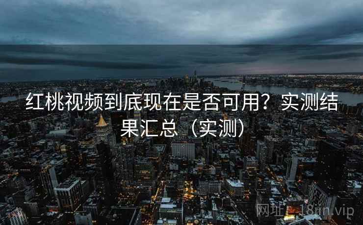 红桃视频到底现在是否可用？实测结果汇总（实测）