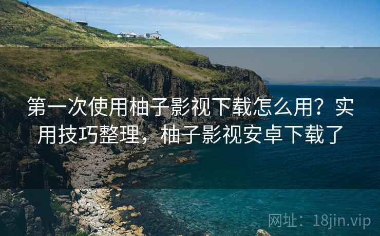 第一次使用柚子影视下载怎么用？实用技巧整理，柚子影视安卓下载了