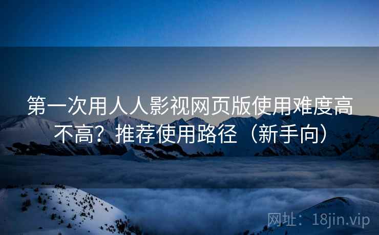 第一次用人人影视网页版使用难度高不高？推荐使用路径（新手向）
