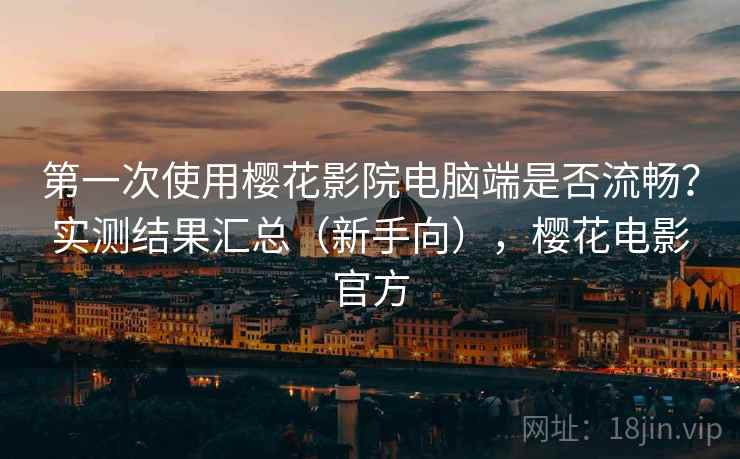 第一次使用樱花影院电脑端是否流畅？实测结果汇总（新手向），樱花电影官方