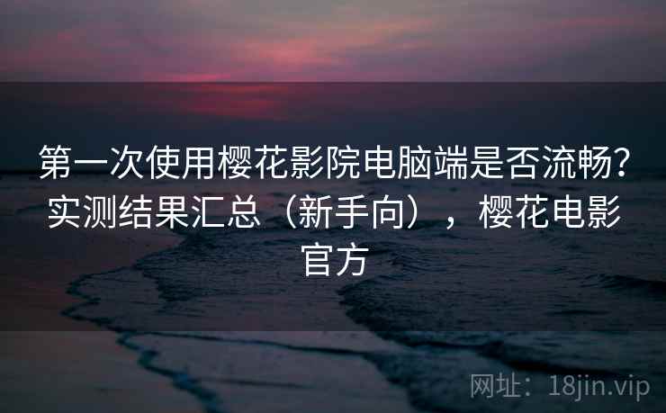 第一次使用樱花影院电脑端是否流畅？实测结果汇总（新手向），樱花电影官方