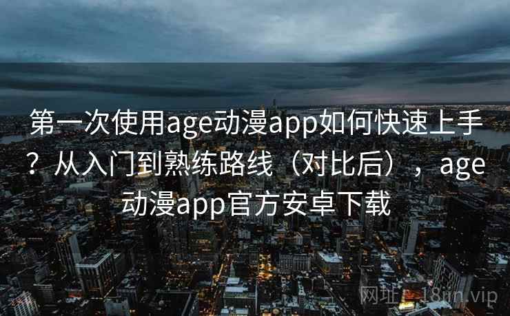 第一次使用age动漫app如何快速上手？从入门到熟练路线（对比后），age动漫app官方安卓下载