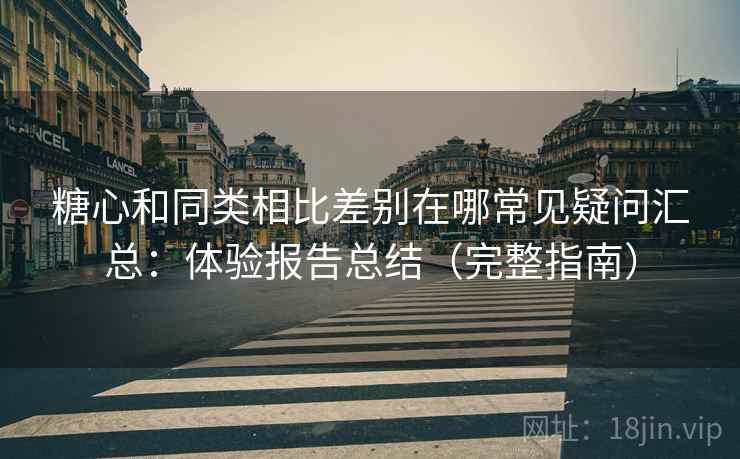 糖心和同类相比差别在哪常见疑问汇总：体验报告总结（完整指南）