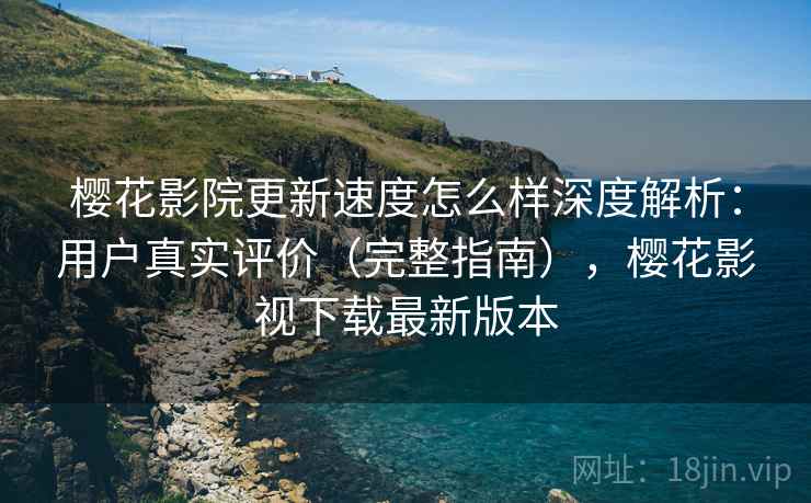 樱花影院更新速度怎么样深度解析：用户真实评价（完整指南），樱花影视下载最新版本