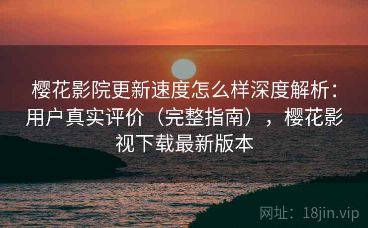 樱花影院更新速度怎么样深度解析：用户真实评价（完整指南），樱花影视下载最新版本