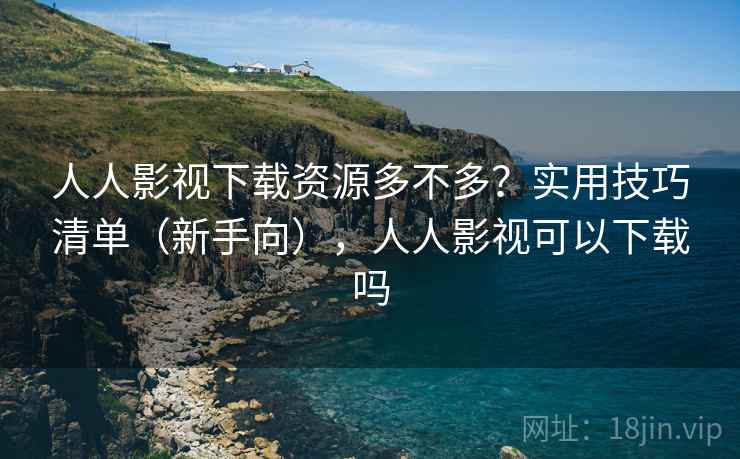 人人影视下载资源多不多？实用技巧清单（新手向），人人影视可以下载吗