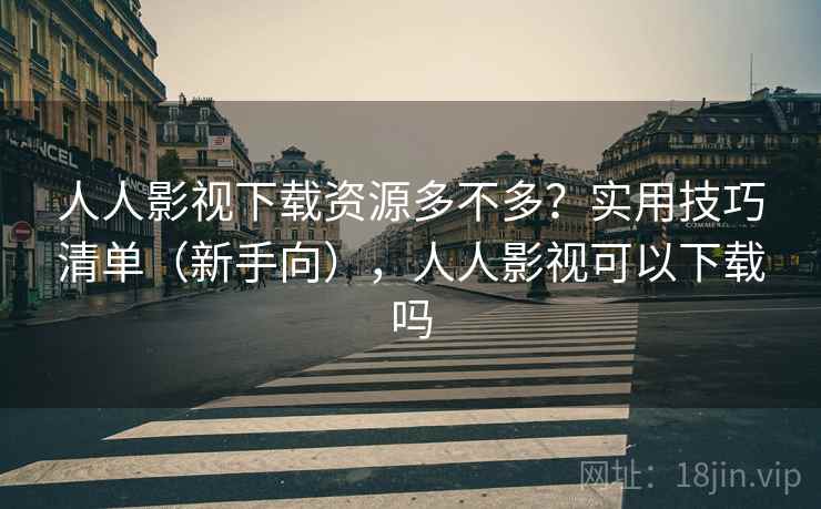 人人影视下载资源多不多？实用技巧清单（新手向），人人影视可以下载吗