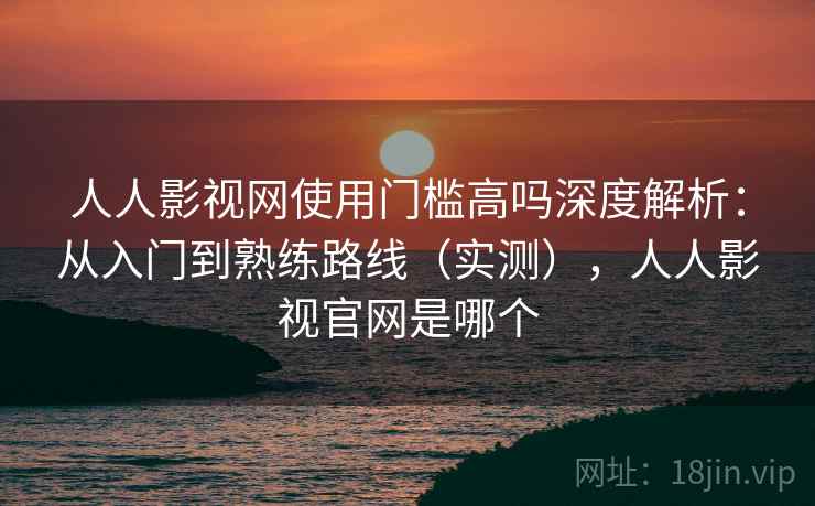 人人影视网使用门槛高吗深度解析：从入门到熟练路线（实测），人人影视官网是哪个