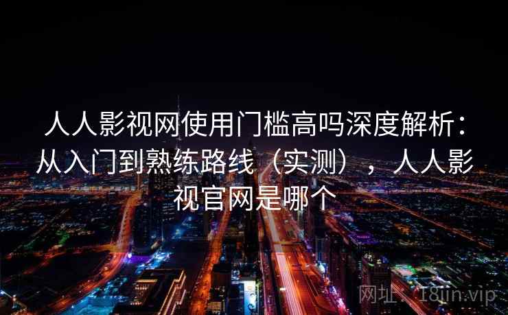 人人影视网使用门槛高吗深度解析：从入门到熟练路线（实测），人人影视官网是哪个